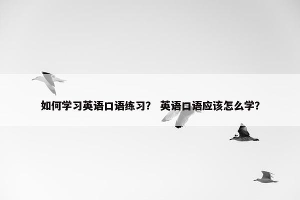 如何学习英语口语练习？ 英语口语应该怎么学？