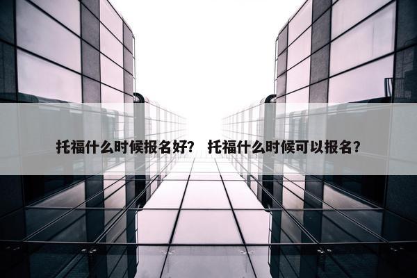 托福什么时候报名好？ 托福什么时候可以报名？