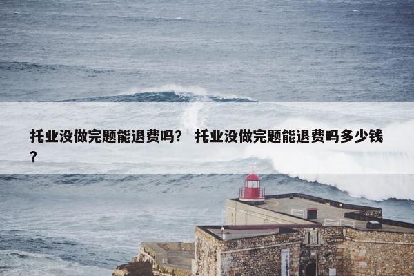 托业没做完题能退费吗？ 托业没做完题能退费吗多少钱？