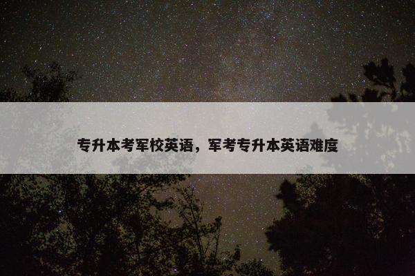 专升本考军校英语，军考专升本英语难度
