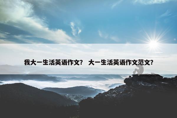 我大一生活英语作文？ 大一生活英语作文范文？