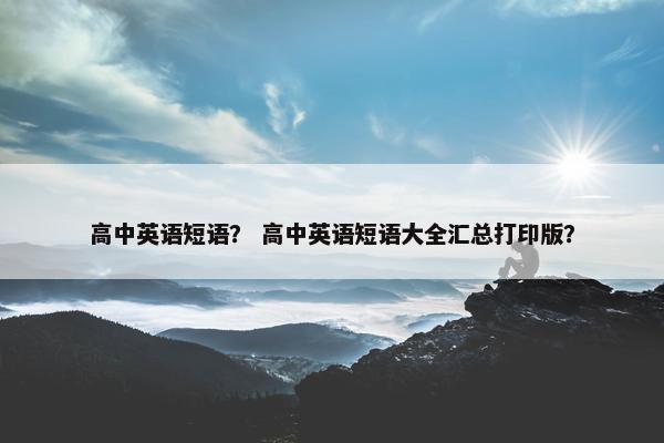 高中英语短语？ 高中英语短语大全汇总打印版？