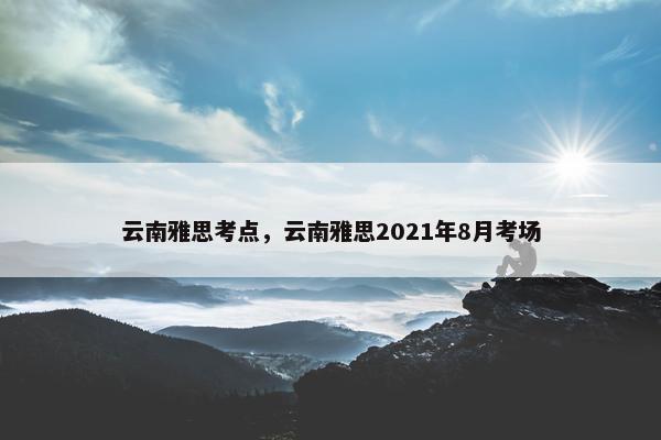 云南雅思考点，云南雅思2021年8月考场