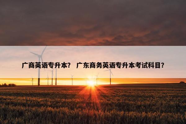 广商英语专升本？ 广东商务英语专升本考试科目？