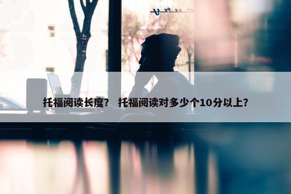 托福阅读长度？ 托福阅读对多少个10分以上？