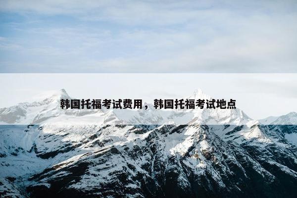 韩国托福考试费用，韩国托福考试地点
