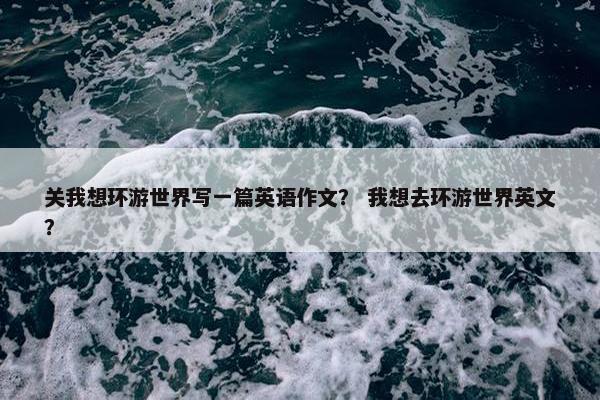 关我想环游世界写一篇英语作文？ 我想去环游世界英文？