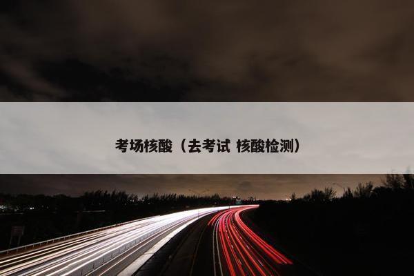 考场核酸（去考试 核酸检测）