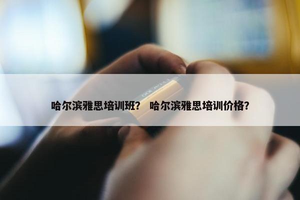 哈尔滨雅思培训班？ 哈尔滨雅思培训价格？