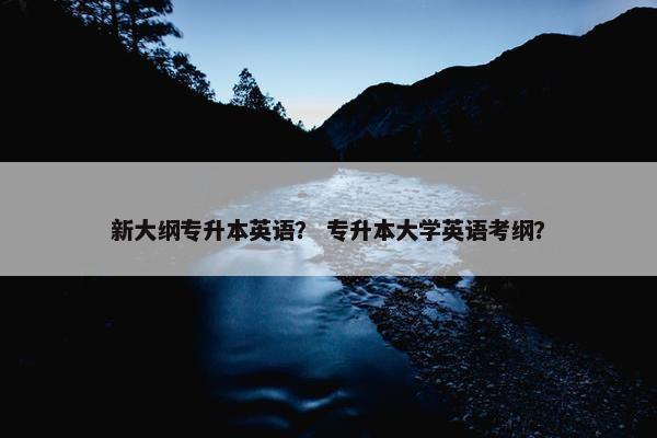 新大纲专升本英语？ 专升本大学英语考纲？