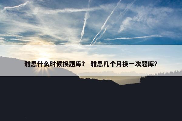 雅思什么时候换题库？ 雅思几个月换一次题库？