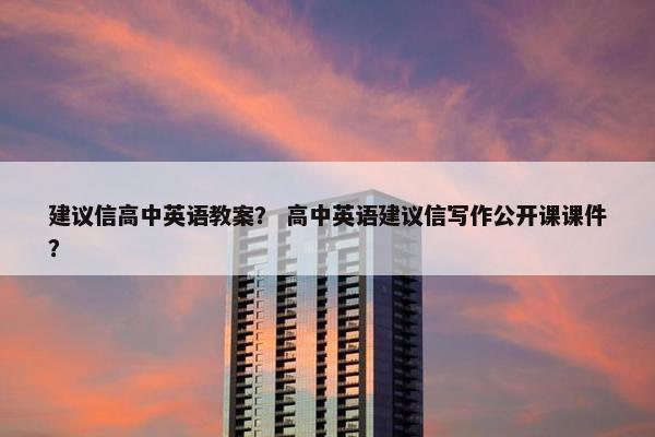建议信高中英语教案？ 高中英语建议信写作公开课课件？