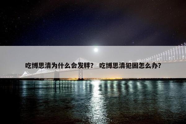 吃博思清为什么会发胖？ 吃博思清犯困怎么办？
