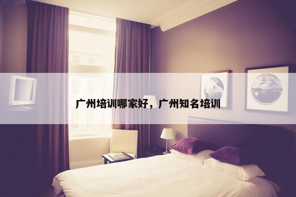 广州培训哪家好，广州知名培训