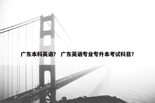 广东本科英语？ 广东英语专业专升本考试科目？