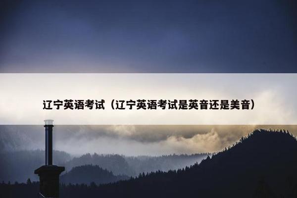 辽宁英语考试（辽宁英语考试是英音还是美音）