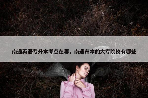 南通英语专升本考点在哪，南通升本的大专院校有哪些