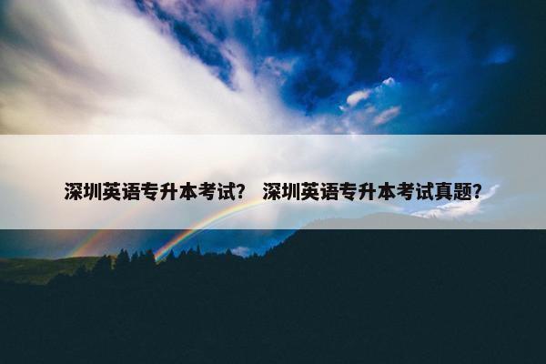深圳英语专升本考试？ 深圳英语专升本考试真题？