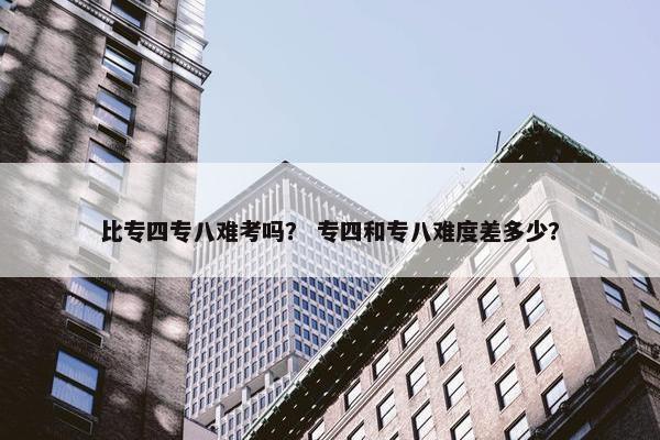 比专四专八难考吗？ 专四和专八难度差多少？