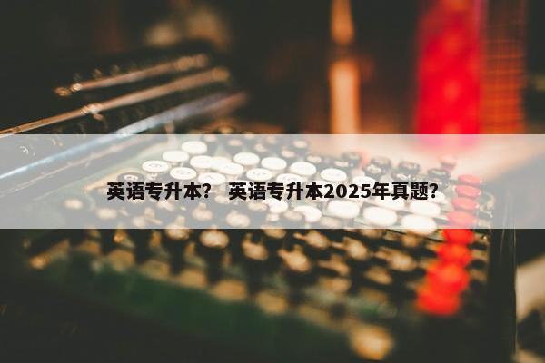 英语专升本？ 英语专升本2025年真题？
