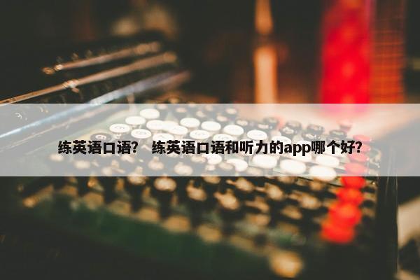 练英语口语？ 练英语口语和听力的app哪个好？