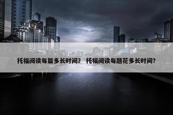 托福阅读每篇多长时间？ 托福阅读每题花多长时间？
