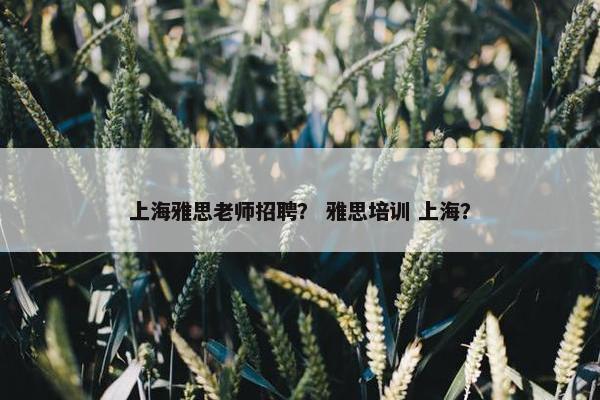 上海雅思老师招聘？ 雅思培训 上海？