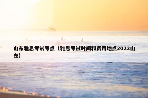 山东雅思考试考点（雅思考试时间和费用地点2022山东）