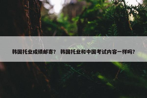 韩国托业成绩邮寄？ 韩国托业和中国考试内容一样吗？