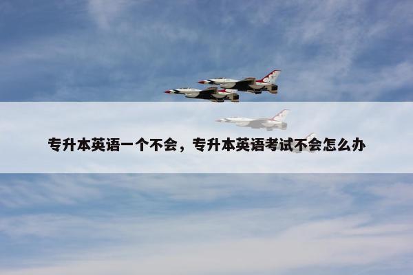 专升本英语一个不会，专升本英语考试不会怎么办