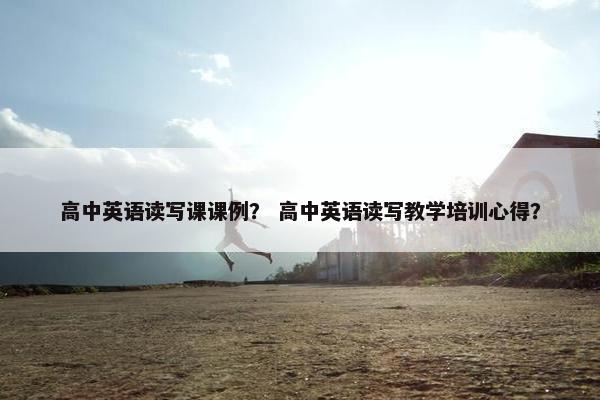 高中英语读写课课例？ 高中英语读写教学培训心得？