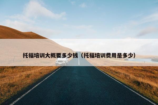 托福培训大概要多少钱（托福培训费用是多少）
