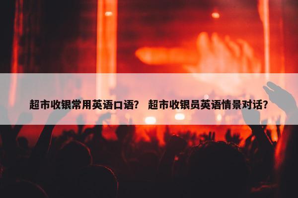 超市收银常用英语口语？ 超市收银员英语情景对话？