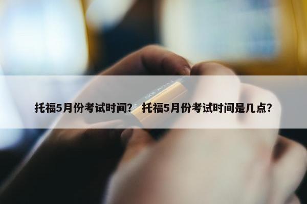 托福5月份考试时间？ 托福5月份考试时间是几点？