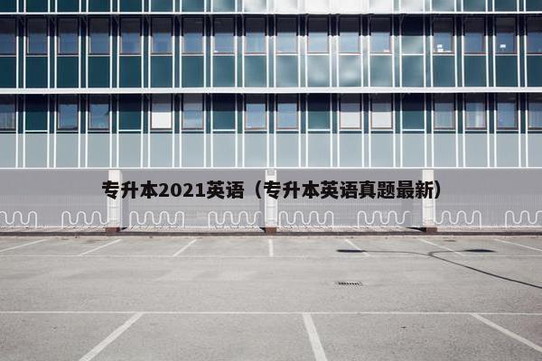 专升本2021英语（专升本英语真题最新）