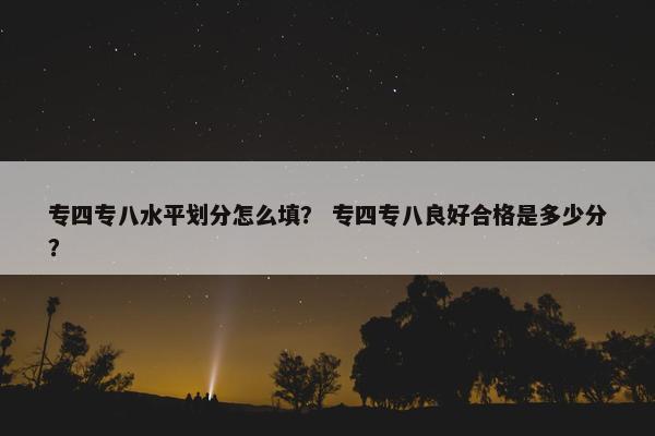 专四专八水平划分怎么填？ 专四专八良好合格是多少分？