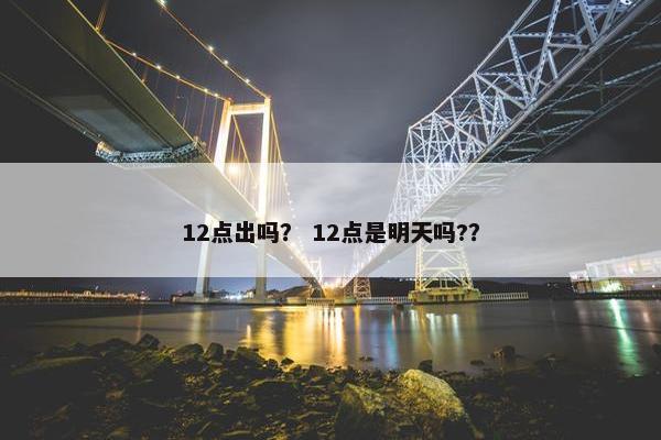 12点出吗？ 12点是明天吗?？
