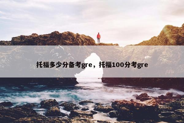 托福多少分备考gre，托福100分考gre