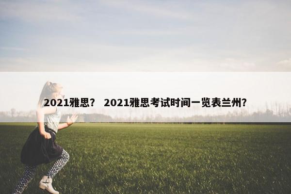 2021雅思？ 2021雅思考试时间一览表兰州？