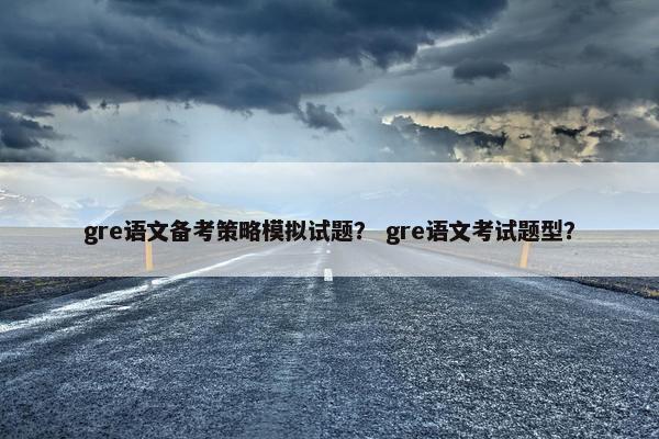 gre语文备考策略模拟试题？ gre语文考试题型？