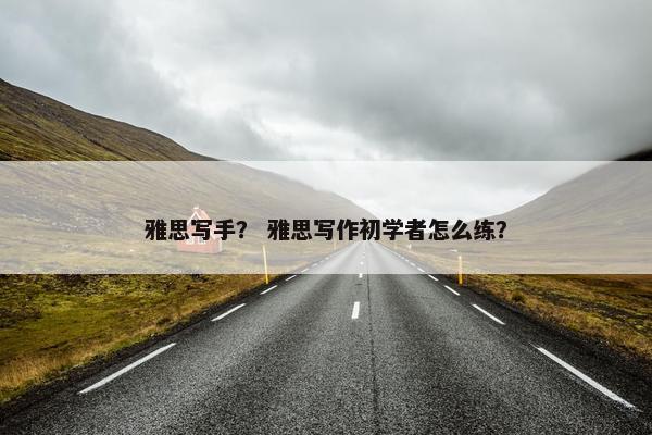雅思写手？ 雅思写作初学者怎么练？