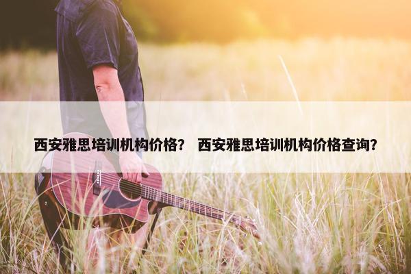 西安雅思培训机构价格？ 西安雅思培训机构价格查询？