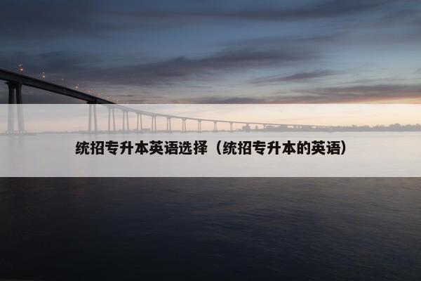 统招专升本英语选择（统招专升本的英语）