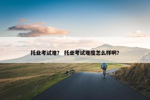 托业考试难？ 托业考试难度怎么样啊？