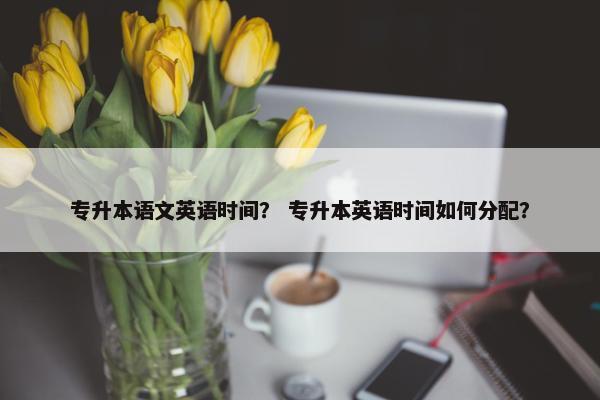 专升本语文英语时间？ 专升本英语时间如何分配？