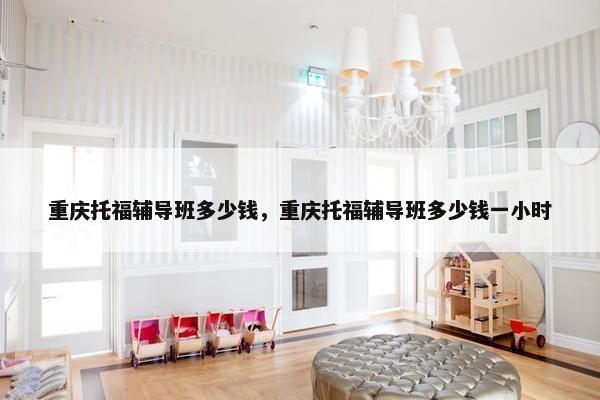 重庆托福辅导班多少钱，重庆托福辅导班多少钱一小时