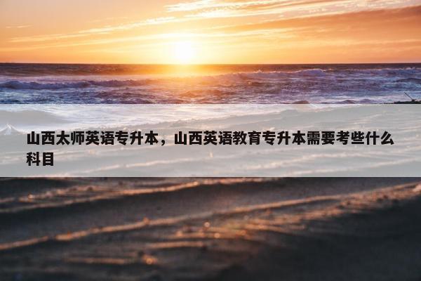 山西太师英语专升本，山西英语教育专升本需要考些什么科目