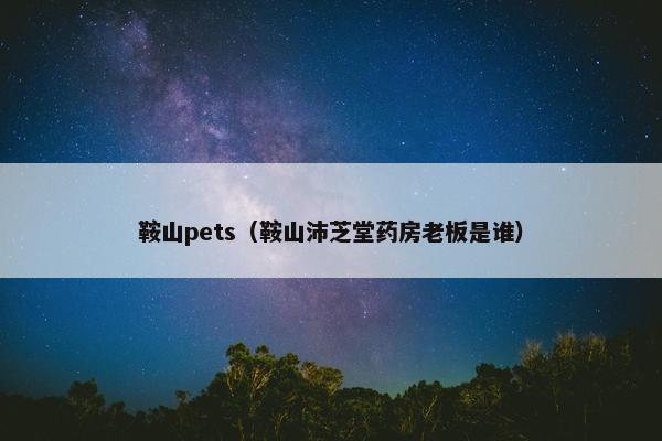 鞍山pets（鞍山沛芝堂药房老板是谁）
