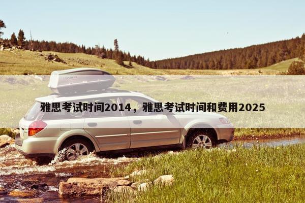 雅思考试时间2014，雅思考试时间和费用2025