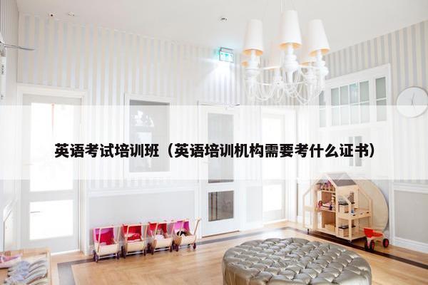 英语考试培训班（英语培训机构需要考什么证书）
